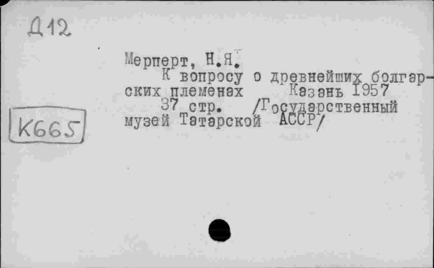 ﻿дп
Мерперт, В. Я.
К вопросу о древнейших болгар ских племенах Казань 1957
к&бу]